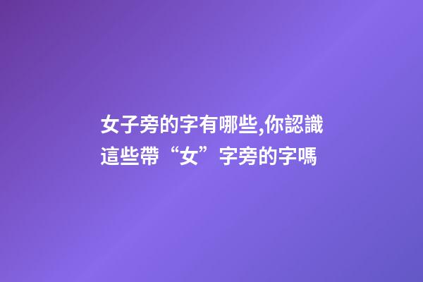 女子旁的字有哪些,你認識這些帶“女”字旁的字嗎-第1張-觀點-玄機派