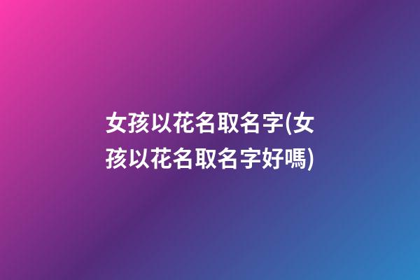 女孩以花名取名字(女孩以花名取名字好嗎)