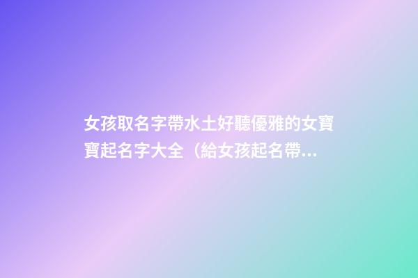 女孩取名字帶水土好聽優雅的女寶寶起名字大全（給女孩起名帶水土的名字）