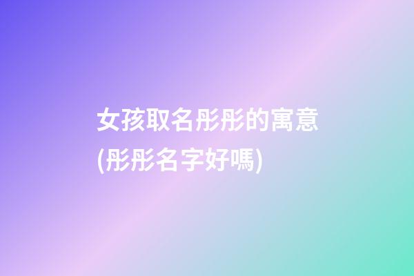 女孩取名彤彤的寓意(彤彤名字好嗎)