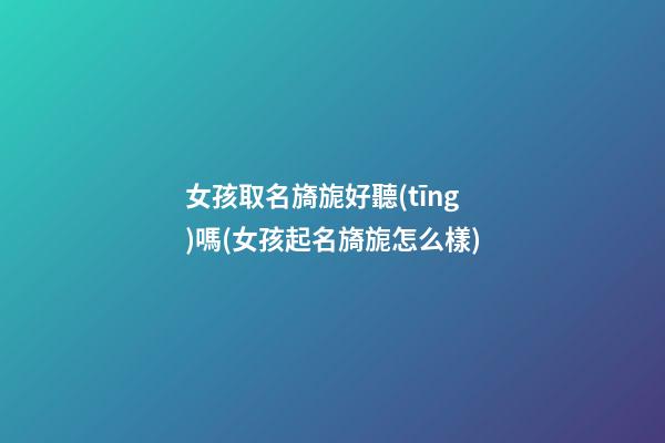 女孩取名旖旎好聽(tīng)嗎(女孩起名旖旎怎么樣)