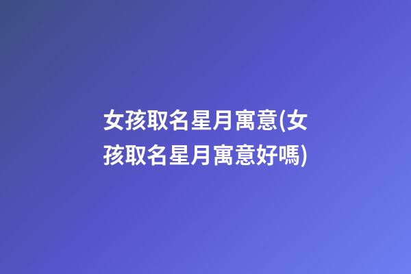 女孩取名星月寓意(女孩取名星月寓意好嗎)