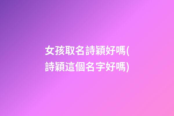 女孩取名詩穎好嗎(詩穎這個名字好嗎)
