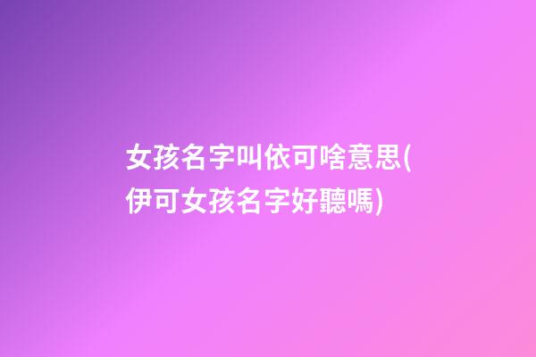 女孩名字叫依可啥意思(伊可女孩名字好聽嗎)