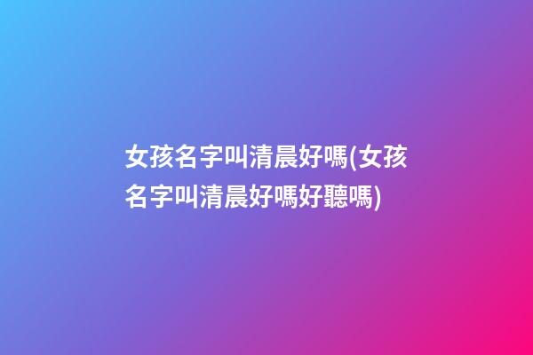 女孩名字叫清晨好嗎(女孩名字叫清晨好嗎好聽嗎)