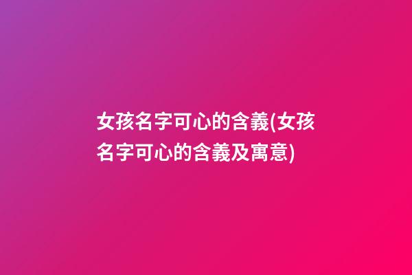 女孩名字可心的含義(女孩名字可心的含義及寓意)