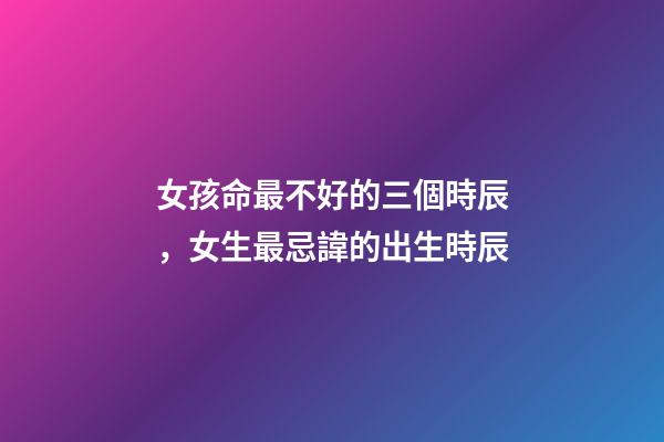 女孩命最不好的三個時辰，女生最忌諱的出生時辰