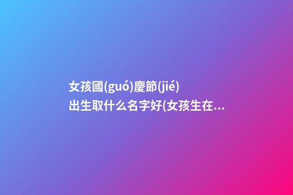 女孩國(guó)慶節(jié)出生取什么名字好(女孩生在國(guó)慶取名)