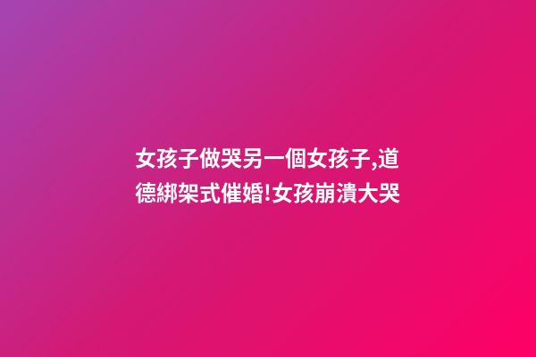 女孩子做哭另一個女孩子,道德綁架式催婚!女孩崩潰大哭-第1張-觀點-玄機派