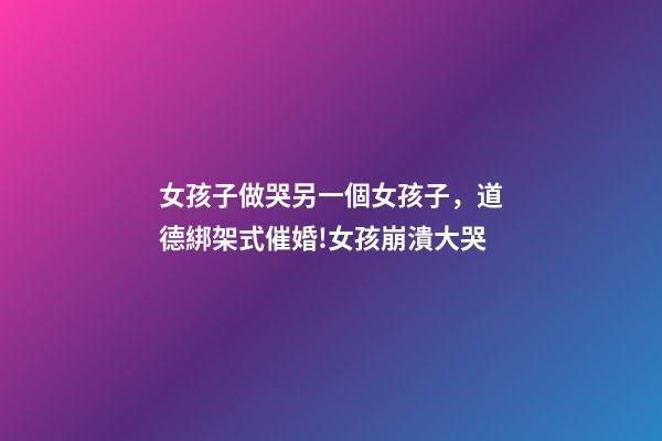 女孩子做哭另一個女孩子，道德綁架式催婚!女孩崩潰大哭-第1張-觀點-玄機派