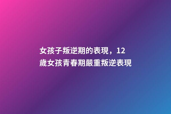 女孩子叛逆期的表現，12歲女孩青春期嚴重叛逆表現-第1張-觀點-玄機派