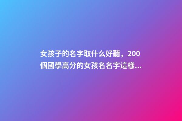 女孩子的名字取什么好聽，200個國學高分的女孩名名字這樣取-第1張-觀點-玄機派