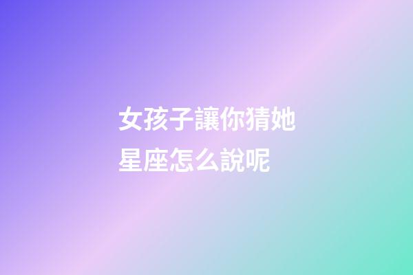 女孩子讓你猜她星座怎么說呢-第1張-星座運勢-玄機派