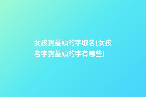 女孩寶蓋頭的字取名(女孩名字寶蓋頭的字有哪些)