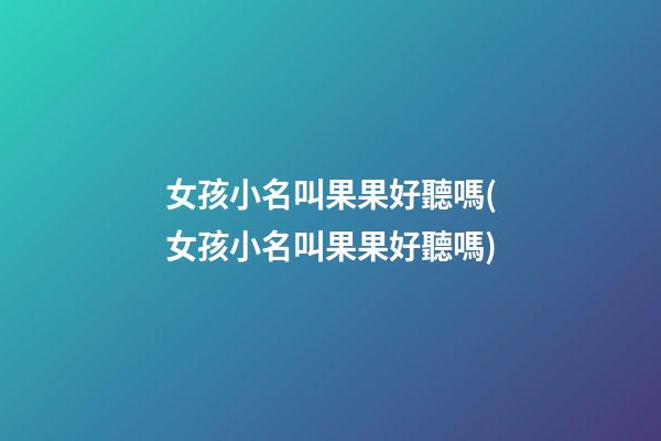 女孩小名叫果果好聽嗎(女孩小名叫果果好聽嗎)