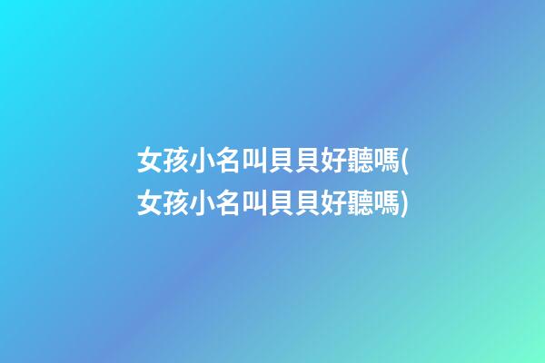 女孩小名叫貝貝好聽嗎(女孩小名叫貝貝好聽嗎)