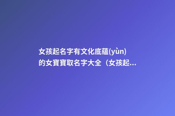 女孩起名字有文化底蘊(yùn)的女寶寶取名字大全（女孩起名字有文化底蘊(yùn)的女寶寶取名字大全可愛）