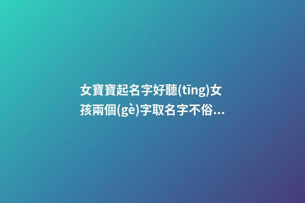 女寶寶起名字好聽(tīng)女孩兩個(gè)字取名字不俗氣（女孩取名兩個(gè)字的名字什么好聽(tīng)）