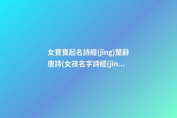 女寶寶起名詩經(jīng)楚辭唐詩(女孩名字詩經(jīng)楚辭寓意好的字免費(fèi))