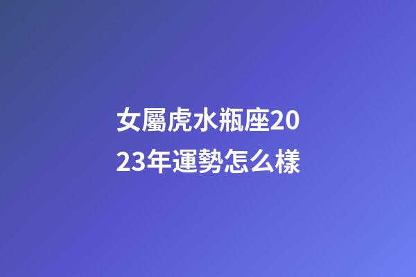 女屬虎水瓶座2023年運勢怎么樣-第1張-星座運勢-玄機派