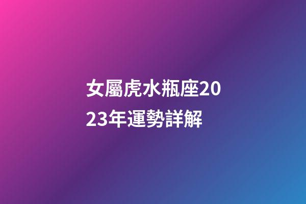 女屬虎水瓶座2023年運勢詳解-第1張-星座運勢-玄機派