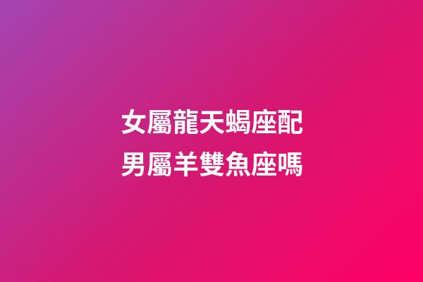 女屬龍天蝎座配男屬羊雙魚座嗎-第1張-星座運勢-玄機派