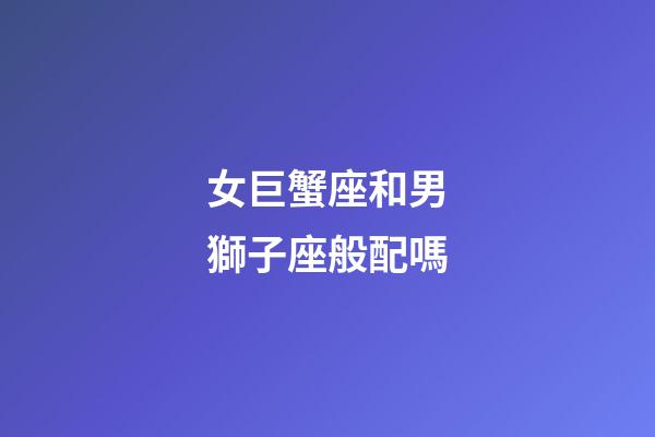 女巨蟹座和男獅子座般配嗎-第1張-星座運勢-玄機派