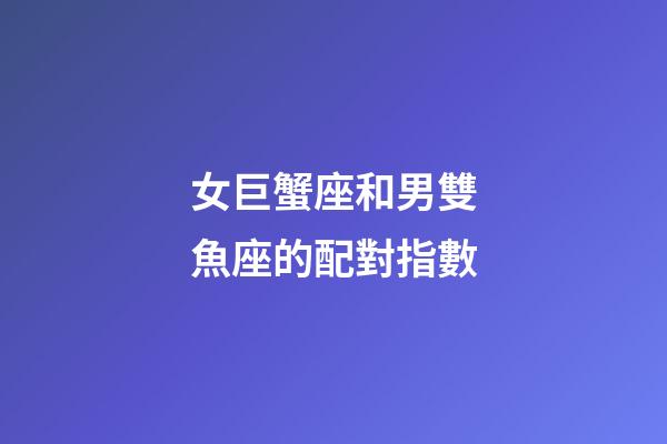女巨蟹座和男雙魚座的配對指數-第1張-星座運勢-玄機派