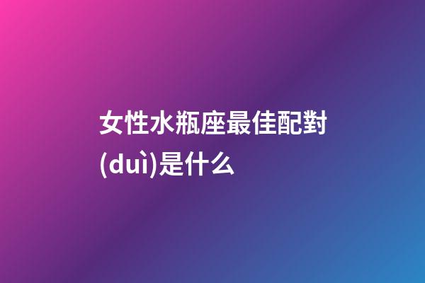 女性水瓶座最佳配對(duì)是什么-第1張-星座運(yùn)勢(shì)-玄機(jī)派