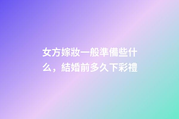 女方嫁妝一般準備些什么，結婚前多久下彩禮