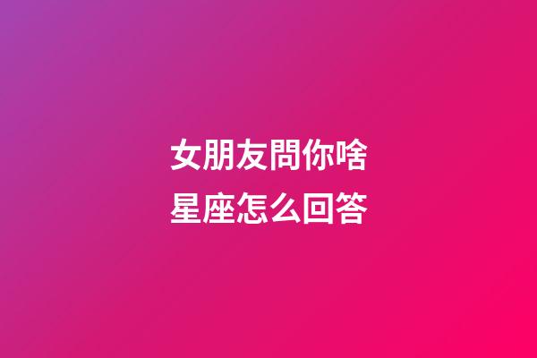女朋友問你啥星座怎么回答-第1張-星座運勢-玄機派