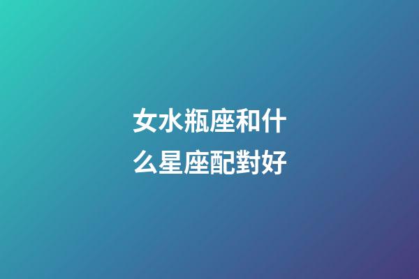 女水瓶座和什么星座配對好-第1張-星座運勢-玄機派