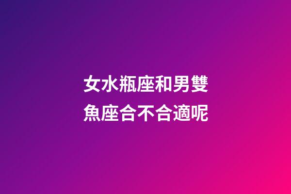 女水瓶座和男雙魚座合不合適呢-第1張-星座運勢-玄機派