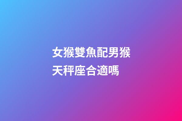 女猴雙魚配男猴天秤座合適嗎-第1張-星座運勢-玄機派