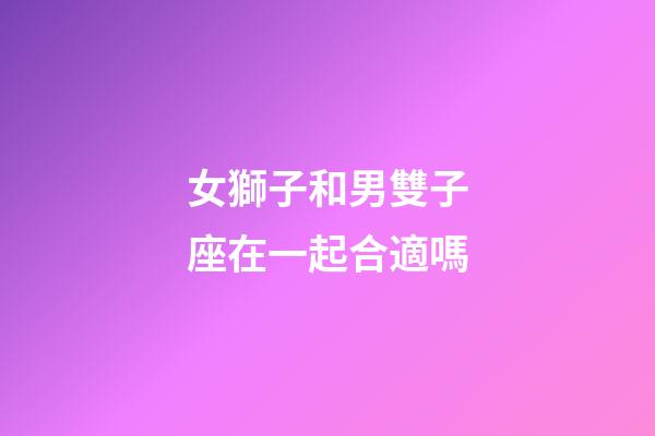 女獅子和男雙子座在一起合適嗎-第1張-星座運勢-玄機派