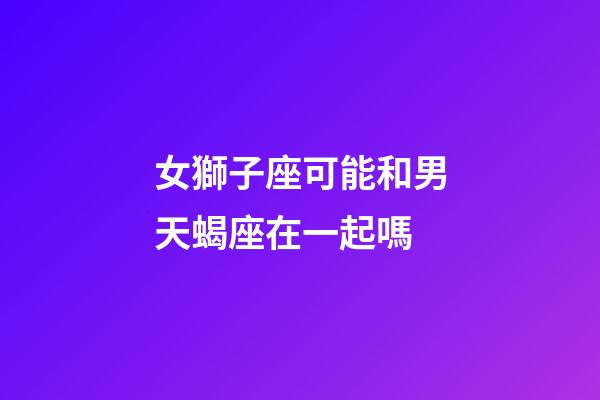 女獅子座可能和男天蝎座在一起嗎-第1張-星座運勢-玄機派