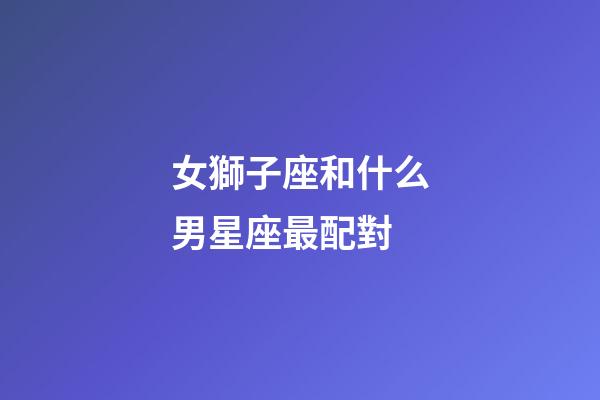 女獅子座和什么男星座最配對-第1張-星座運勢-玄機派