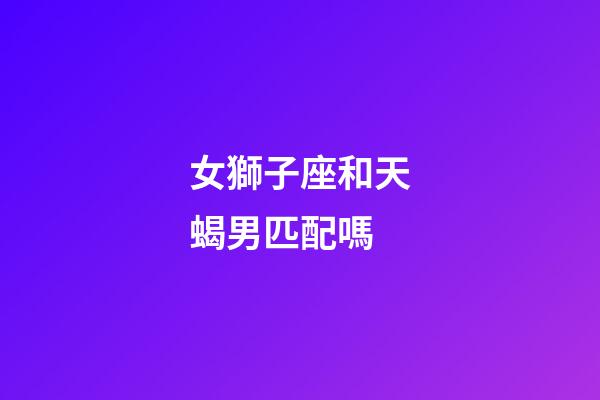 女獅子座和天蝎男匹配嗎-第1張-星座運勢-玄機派