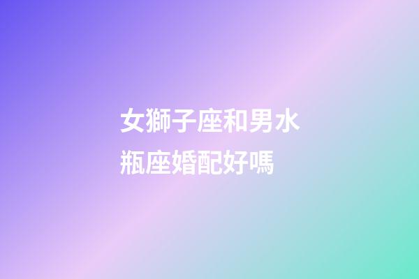 女獅子座和男水瓶座婚配好嗎-第1張-星座運勢-玄機派