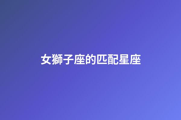 女獅子座的匹配星座-第1張-星座運勢-玄機派