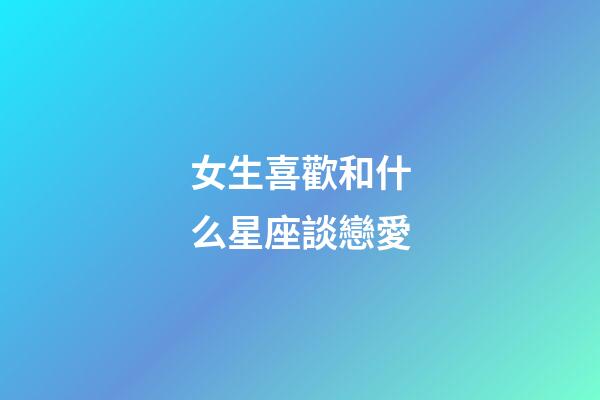 女生喜歡和什么星座談戀愛-第1張-星座運勢-玄機派