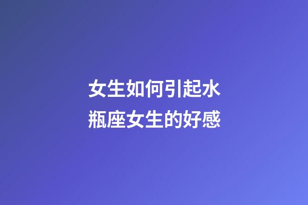 女生如何引起水瓶座女生的好感-第1張-星座運勢-玄機派