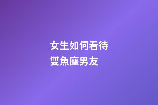 女生如何看待雙魚座男友-第1張-星座運勢-玄機派