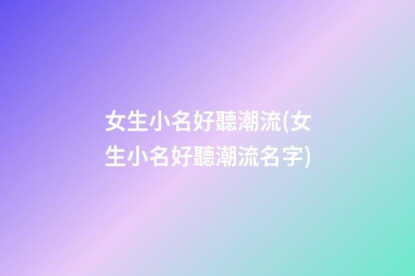 女生小名好聽潮流(女生小名好聽潮流名字)
