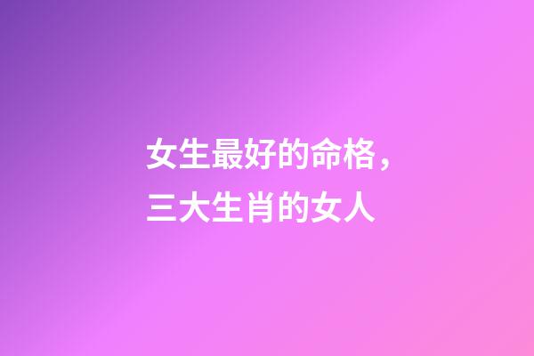 女生最好的命格，三大生肖的女人-第1張-觀點(diǎn)-玄機(jī)派