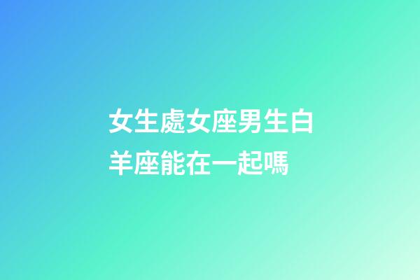 女生處女座男生白羊座能在一起嗎-第1張-星座運勢-玄機派