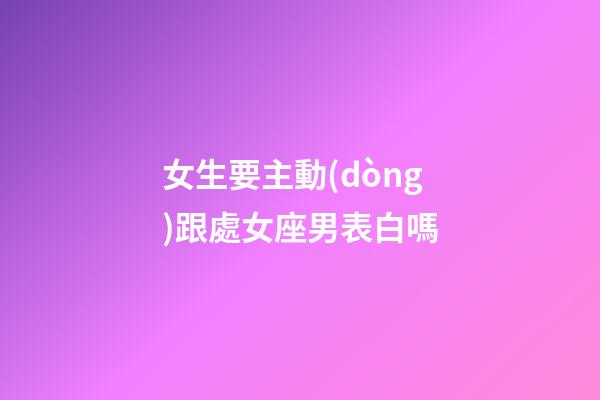 女生要主動(dòng)跟處女座男表白嗎-第1張-星座運(yùn)勢(shì)-玄機(jī)派