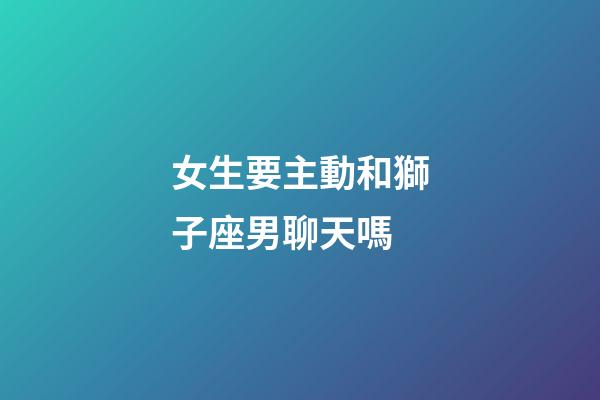 女生要主動和獅子座男聊天嗎-第1張-星座運勢-玄機派