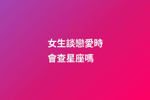 女生談戀愛時會查星座嗎-第1張-星座運勢-玄機派