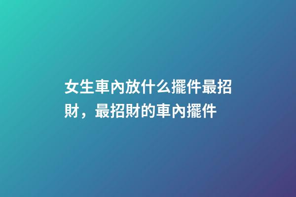 女生車內放什么擺件最招財，最招財的車內擺件
